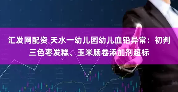 汇发网配资 天水一幼儿园幼儿血铅异常：初判三色枣发糕、玉米肠卷添加剂超标