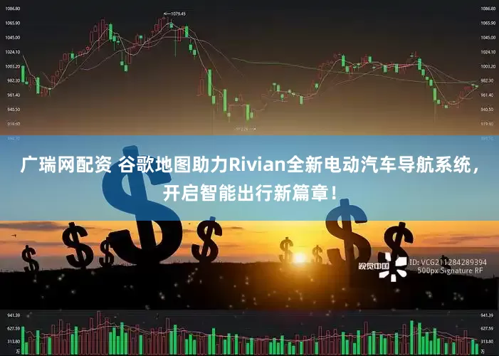 广瑞网配资 谷歌地图助力Rivian全新电动汽车导航系统，开启智能出行新篇章！