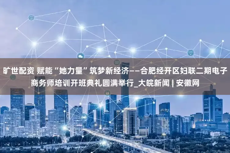 旷世配资 赋能“她力量”筑梦新经济——合肥经开区妇联二期电子商务师培训开班典礼圆满举行_大皖新闻 | 安徽网