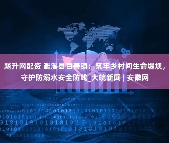 飚升网配资 濉溪县百善镇：筑牢乡村间生命堤坝，守护防溺水安全防线_大皖新闻 | 安徽网