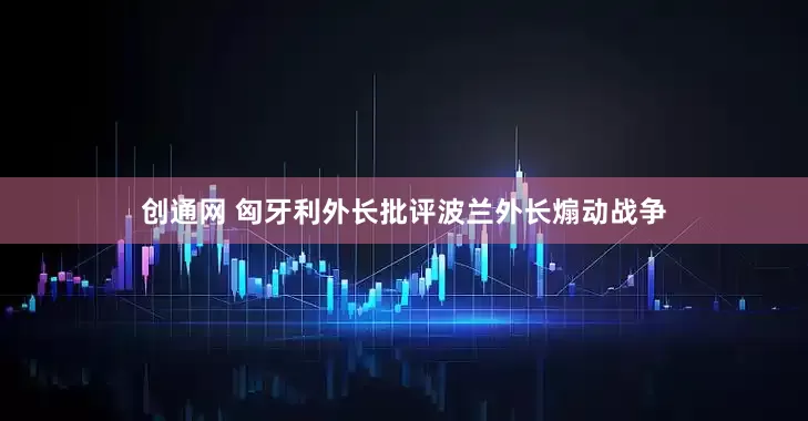 创通网 匈牙利外长批评波兰外长煽动战争