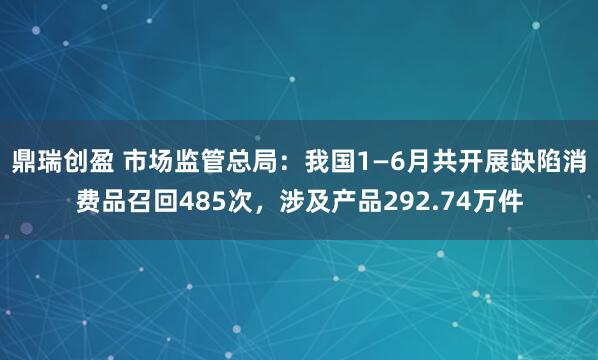 鼎瑞创盈 市场监管总局：我国1—6月共开展缺陷消费品召回485次，涉及产品292.74万件