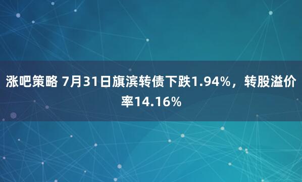 涨吧策略 7月31日旗滨转债下跌1.94%，转股溢价率14.16%