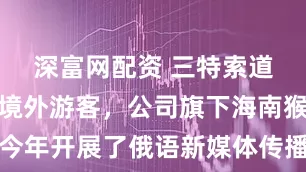 深富网配资 三特索道：为吸引境外游客，公司旗下海南猴岛项目今年开展了俄语新媒体传播大赛，并参与支持中新社“何以中国”外媒团采风行等活动，展现出国际拓客实力