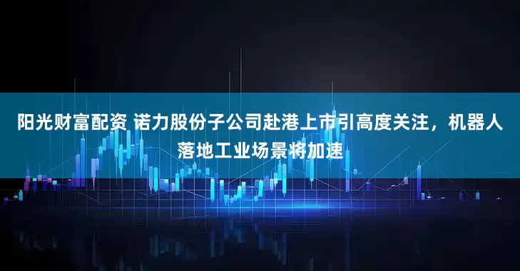 阳光财富配资 诺力股份子公司赴港上市引高度关注，机器人落地工业场景将加速