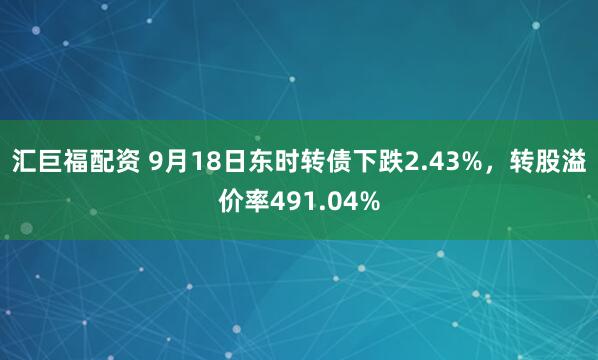 汇巨福配资 9月18日东时转债下跌2.43%，转股溢价率491.04%