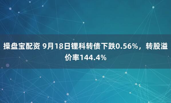 操盘宝配资 9月18日锂科转债下跌0.56%，转股溢价率144.4%