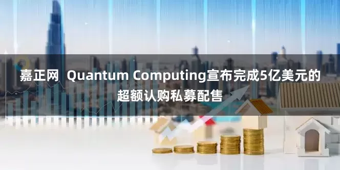 嘉正网  Quantum Computing宣布完成5亿美元的超额认购私募配售