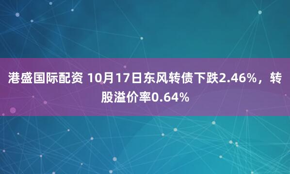 港盛国际配资 10月17日东风转债下跌2.46%，转股溢价率0.64%