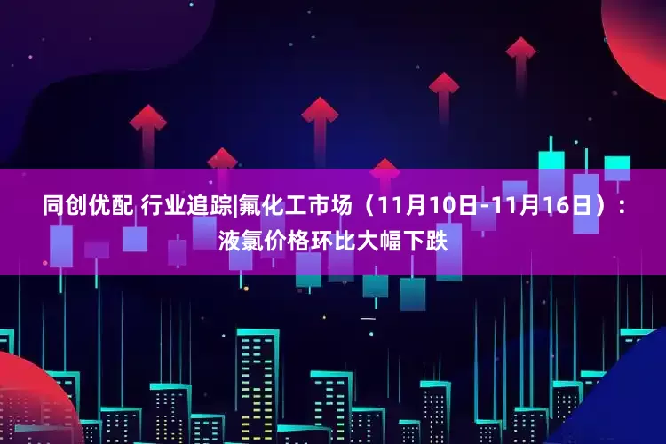 同创优配 行业追踪|氟化工市场(11月10日-11月16日):液氯价格环比大幅下跌