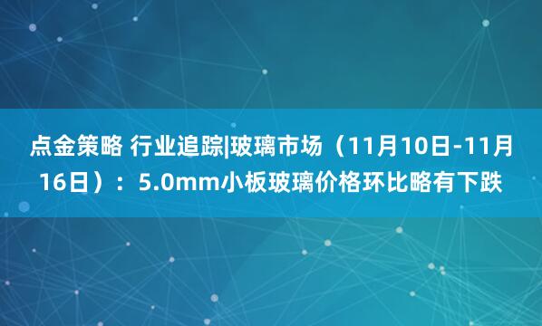 点金策略 行业追踪|玻璃市场（11月10日-11月16日）：5.0mm小板玻璃价格环比略有下跌