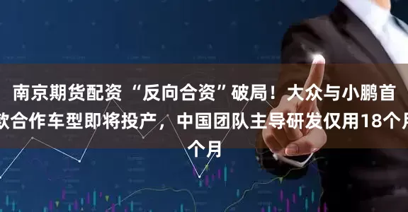 南京期货配资 “反向合资”破局!大众与小鹏首款合作车型即将投产,中国团队主导研发仅用18个月