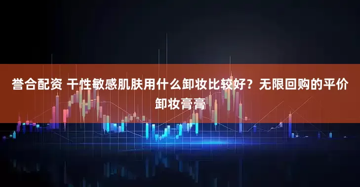 誉合配资 干性敏感肌肤用什么卸妆比较好？无限回购的平价卸妆膏膏