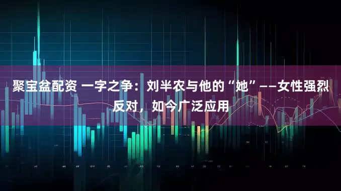 聚宝盆配资 一字之争：刘半农与他的“她”——女性强烈反对，如今广泛应用