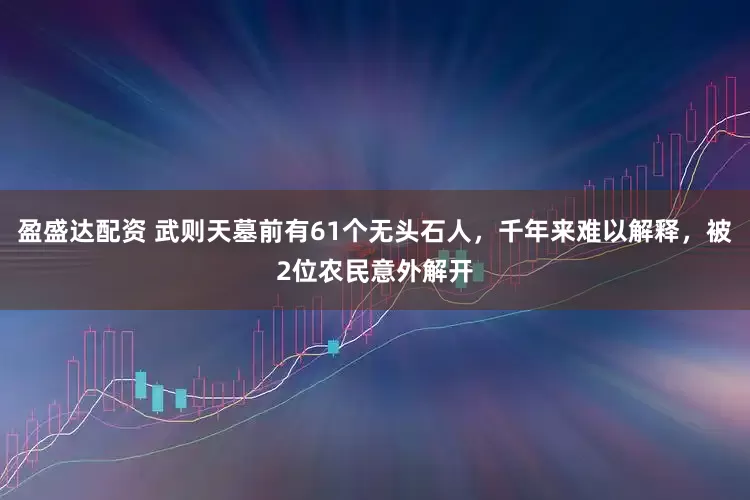 盈盛达配资 武则天墓前有61个无头石人，千年来难以解释，被2位农民意外解开