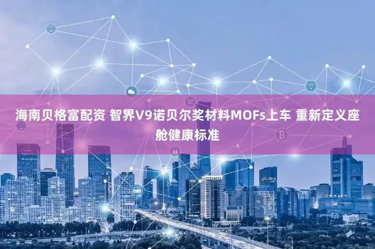 海南贝格富配资 智界V9诺贝尔奖材料MOFs上车 重新定义座舱健康标准