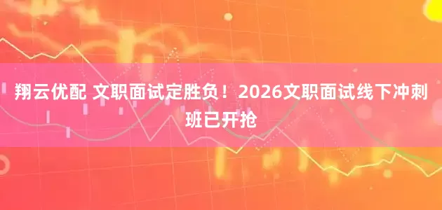 翔云优配 文职面试定胜负！2026文职面试线下冲刺班已开抢